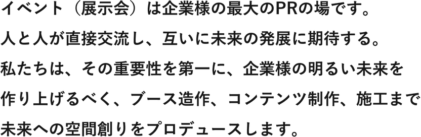 イベント（展示会）は企業様の最大のPRの場です。人と人が直接交流し、互いに未来の発展に期待する。私たちは、その重要性を第一に、企業様の明るい未来を作り上げるべく、ブース造作、コンテンツ制作、施工まで未来への空間創りをプロデュースします。