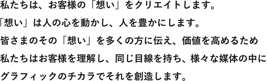 私たちは、お客様の「想い」をクリエイトします。「想い」は人の心を動かし、人を豊かにします。皆さまのその「想い」を多くの方に伝え、価値を高めるため私たちはお客様を理解し、同じ目線を持ち、様々な媒体の中にグラフィックのチカラでそれを創造します。