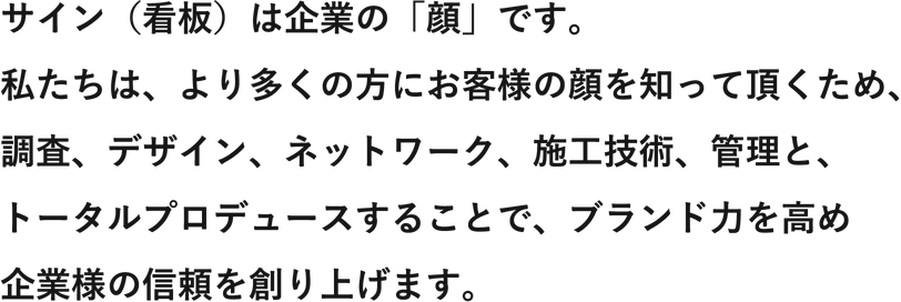 サイン（看板）は企業の「顔」です。私たちは、より多くの方にお客様の顔を知って頂くため、調査、デザイン、ネットワーク、施工技術、管理と、トータルプロデュースすることで、ブランド力を高め企業様の信頼を創り上げます。